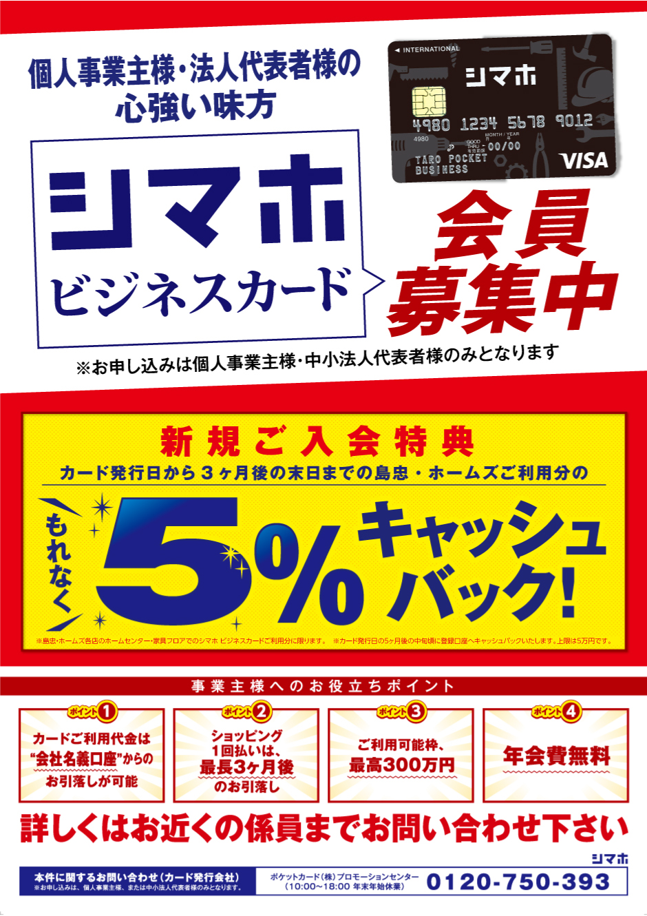 
個人事業主様・法人代表者様の心強い味方
シマホビジネスカード誕生

新規会員募集中！
新規ご入会特典
カード発行日から3ヶ月後の末日までの島忠・ホームズご利用分の5％キャッシュバック！
※島忠・ホームズ各店のホームセンター・家具フロアでのシマホビジネスカードご利用分に限ります。
※カード発行日の5ヶ月後の中旬頃に登録口座へキャッシュバックいたします。上限は5万円です。

事業主様へのお役立ちポイント
ポイント1: カードご利用代金は”会社名義口座”からのお引落しが可能
ポイント2: ショッピング1回払いは、最長3ヶ月後のお引落し
ポイント3: ご利用可能枠、最高300万円
ポイント4: 年会費無料
詳しくはお近くの係員までお問い合わせ下さい

本件に関するお問い合わせ(カード発行会社) 0120-750-393
