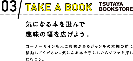 TAKE A BOOK 気になる本を選んで趣味の幅を広げよう。 コーナーサインを元に興味があるジャンルの本棚の前に移動してください。気になる本を手にしたらソファを探しに行こう。