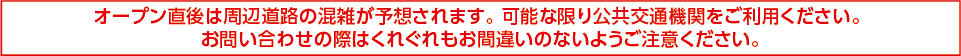 オープン直後は周辺道路の混雑が予想されます。可能な限り公共交通機関をご利用ください。お問い合わせの際はくれぐれもお間違いのないようご注意ください。