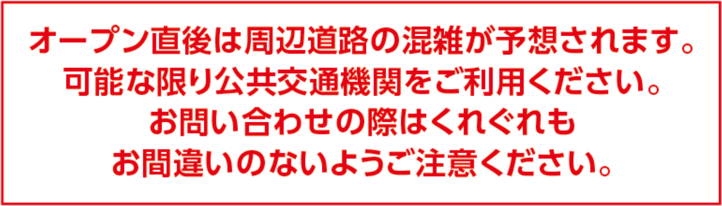 オープン直後は周辺道路の混雑が予想されます。可能な限り公共交通機関をご利用ください。お問い合わせの際はくれぐれもお間違いのないようご注意ください。