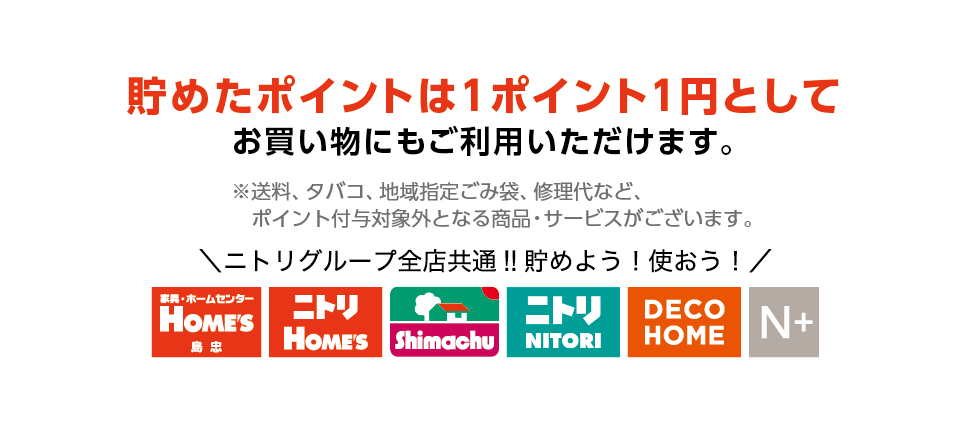 貯めたポイントは1ポイント1円としてお買い物にもご利用いただけます。※送料、タバコ、地域指定ごみ袋、修理代など、ポイント付与対象外となる商品・サービスがございます。ニトリグループ全店共通‼　貯めよう！使おう！