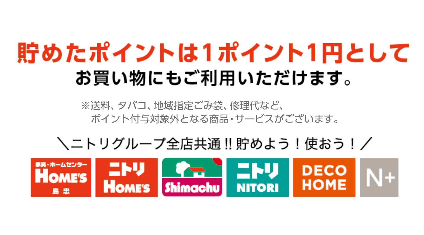 貯めたポイントは1ポイント1円としてお買い物にもご利用いただけます。※送料、タバコ、地域指定ごみ袋、修理代など、ポイント付与対象外となる商品・サービスがございます。ニトリグループ全店共通‼　貯めよう！使おう！