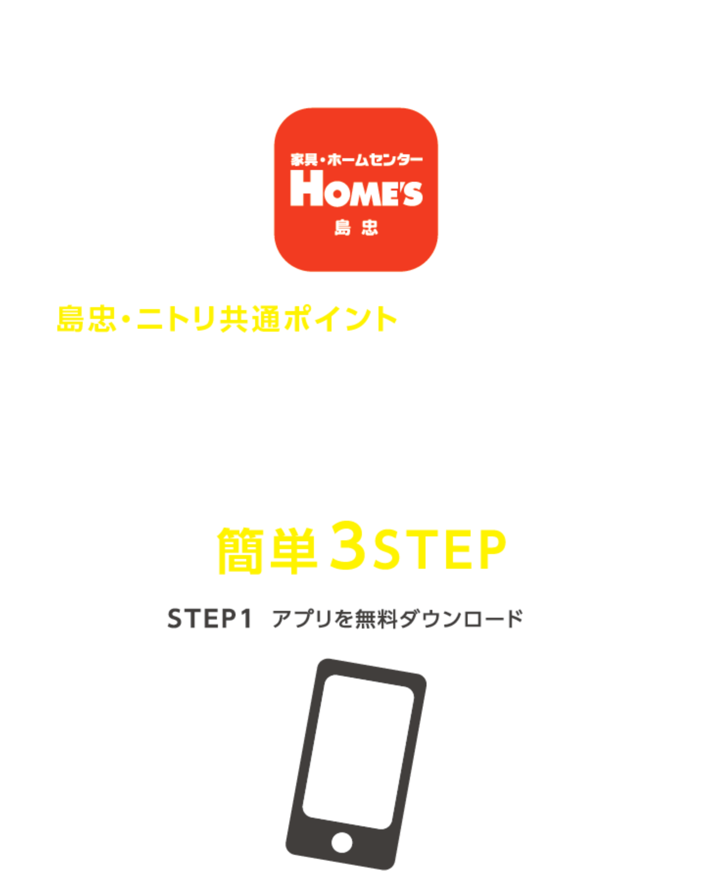 便利を持ち歩こう。島忠・ホームズアプリ　島忠・ニトリ共通ポイントが貯まる。使える。＼アプリの登録方法はこちら！／アプリへのご登録は簡単3STEP STEP1：アプリを無料ダウンロード