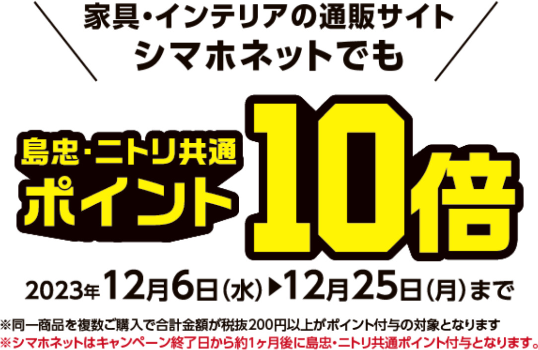 家具・インテリアの通販サイト シマホネットでも　島忠・ニトリ共通ポイント10倍　2023年12月6日（水）～12月25日（月）まで